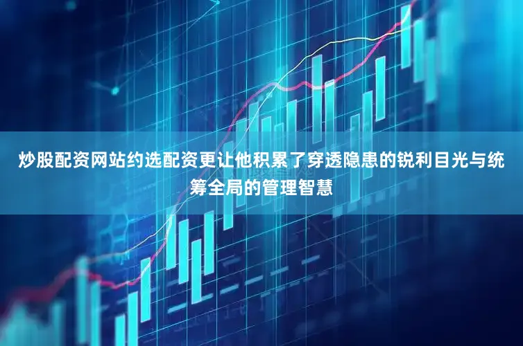 炒股配资网站约选配资更让他积累了穿透隐患的锐利目光与统筹全局的管理智慧