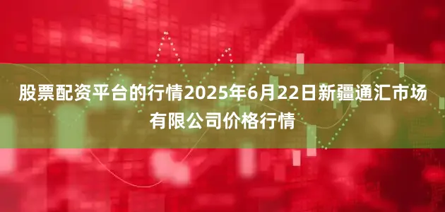 股票配资平台的行情2025年6月22日新疆通汇市场有限公司价格行情