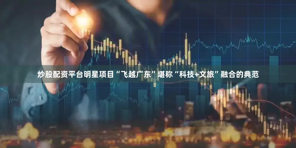 炒股配资平台明星项目“飞越广东”堪称“科技+文旅”融合的典范