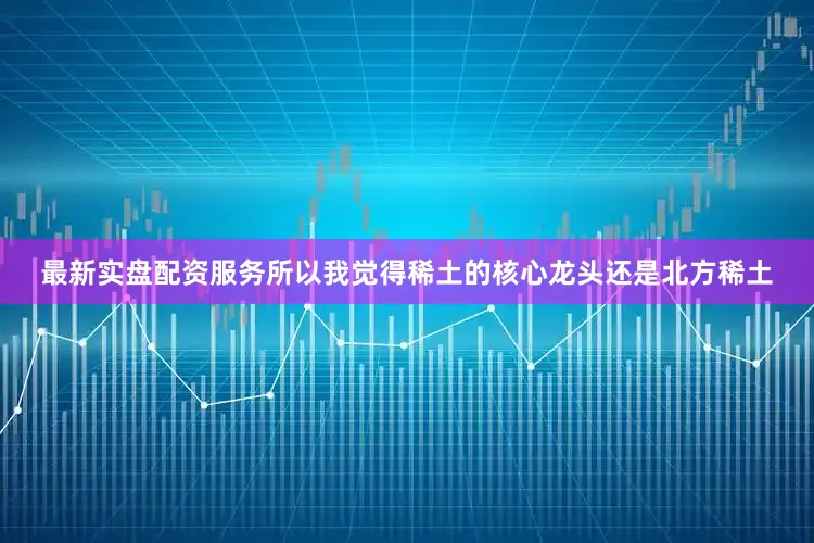 最新实盘配资服务所以我觉得稀土的核心龙头还是北方稀土