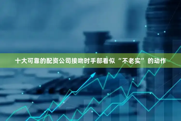 十大可靠的配资公司接吻时手部看似 “不老实” 的动作