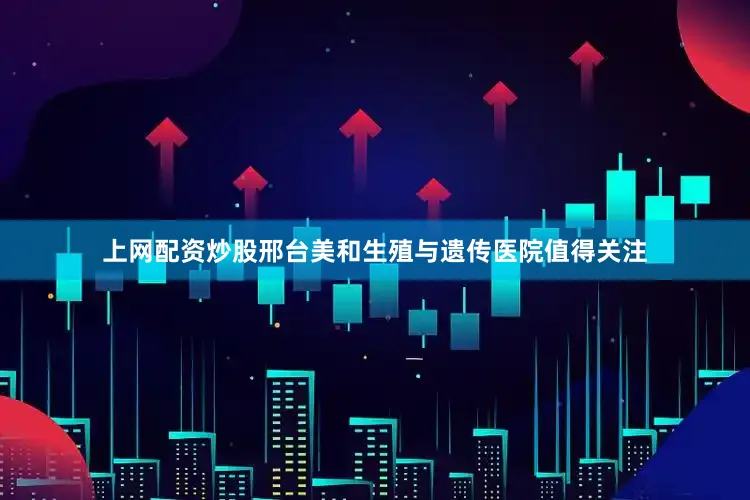 上网配资炒股邢台美和生殖与遗传医院值得关注