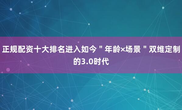 正规配资十大排名进入如今＂年龄×场景＂双维定制的3.0时代