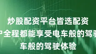 炒股配资平台皆选配资让用户全程都能享受电车般的驾驶体验