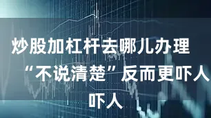 炒股加杠杆去哪儿办理       “不说清楚”反而更吓人