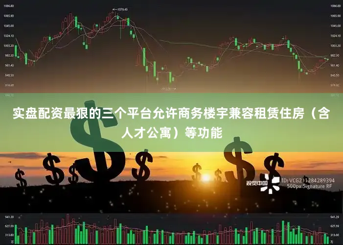 实盘配资最狠的三个平台允许商务楼宇兼容租赁住房（含人才公寓）等功能