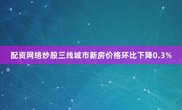 配资网络炒股三线城市新房价格环比下降0.3%