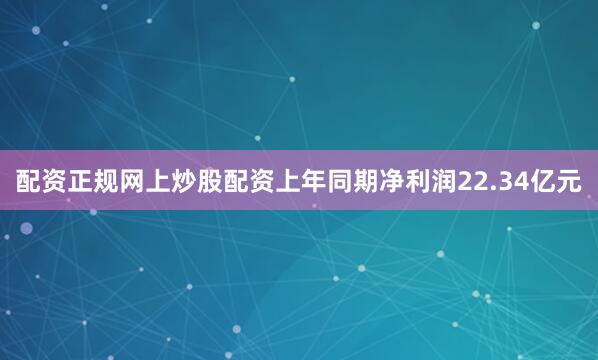 配资正规网上炒股配资上年同期净利润22.34亿元