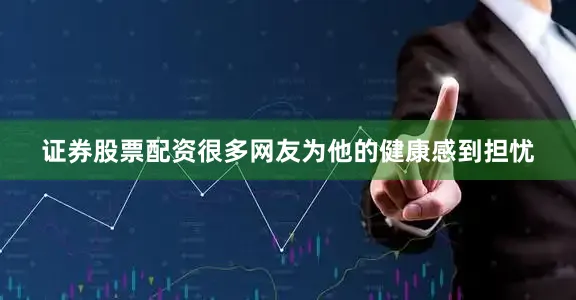 证券股票配资很多网友为他的健康感到担忧