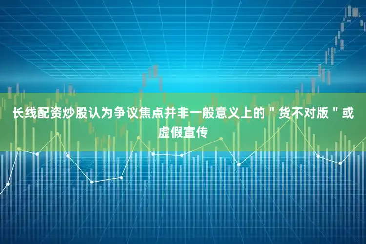 长线配资炒股认为争议焦点并非一般意义上的＂货不对版＂或虚假宣传