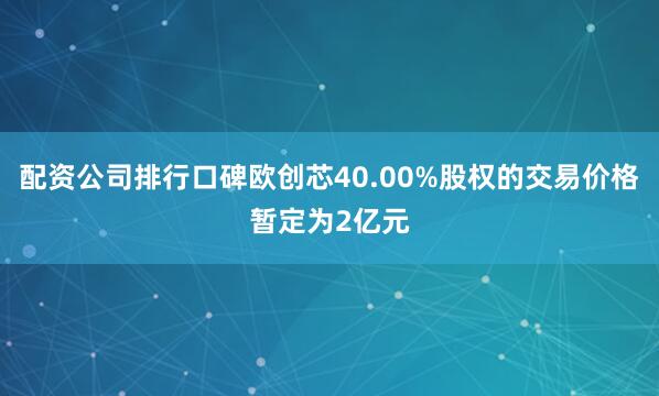 配资公司排行口碑欧创芯40.00%股权的交易价格暂定为2亿元