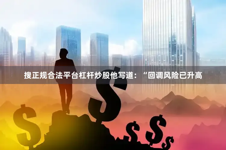 搜正规合法平台杠杆炒股他写道：“回调风险已升高