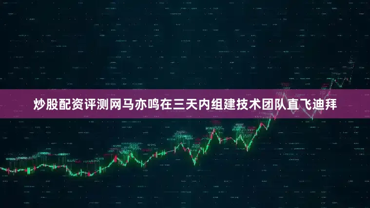 炒股配资评测网马亦鸣在三天内组建技术团队直飞迪拜
